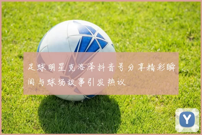 足球明星克洛泽抖音号分享精彩瞬间与球场故事引发热议