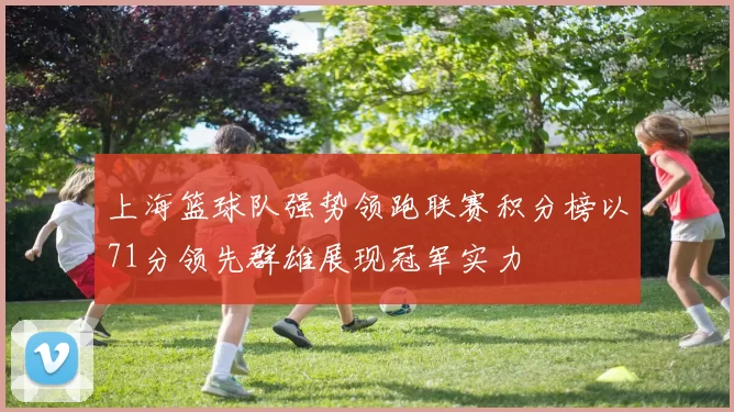 上海篮球队强势领跑联赛积分榜以71分领先群雄展现冠军实力