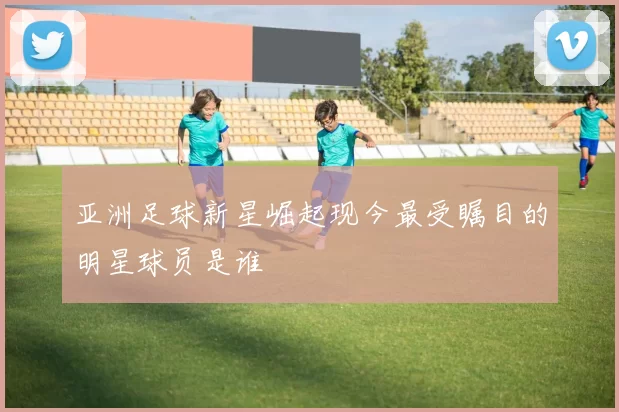 亚洲足球新星崛起现今最受瞩目的明星球员是谁