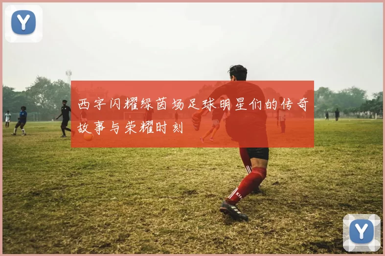 西字闪耀绿茵场足球明星们的传奇故事与荣耀时刻