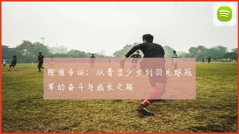 陈丽专访：从青涩少女到羽毛球冠军的奋斗与成长之路