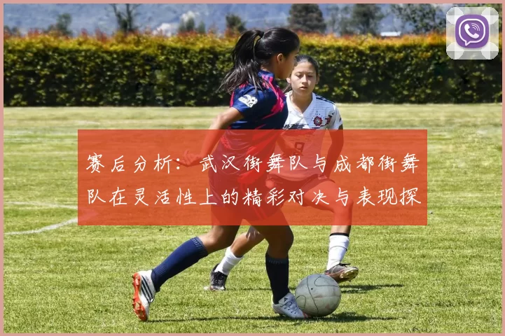 赛后分析：武汉街舞队与成都街舞队在灵活性上的精彩对决与表现探讨