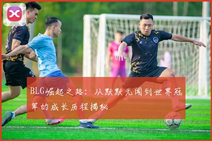 BLG崛起之路：从默默无闻到世界冠军的成长历程揭秘