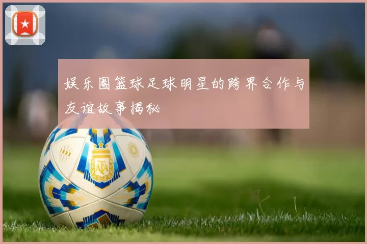 娱乐圈篮球足球明星的跨界合作与友谊故事揭秘