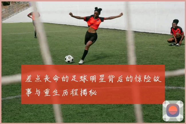 差点丧命的足球明星背后的惊险故事与重生历程揭秘
