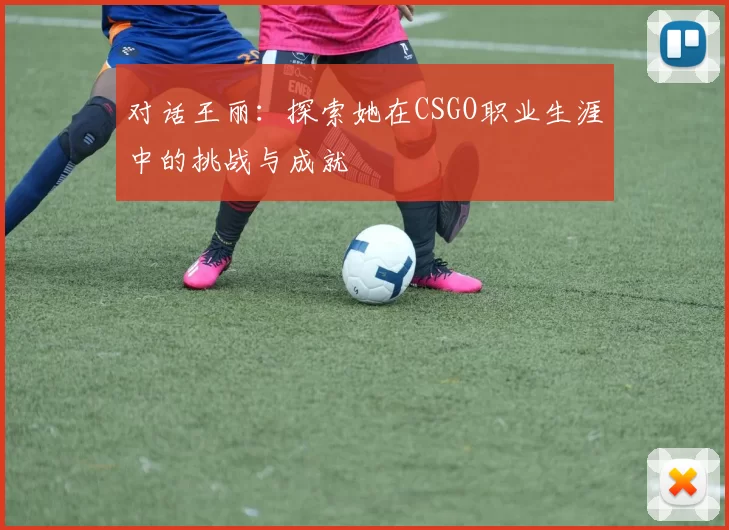 对话王丽：探索她在CSGO职业生涯中的挑战与成就