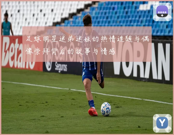 足球明星迷弟迷妹的热情追随与偶像崇拜背后的故事与情感
