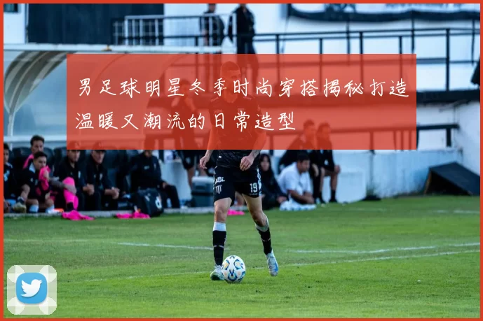 男足球明星冬季时尚穿搭揭秘打造温暖又潮流的日常造型