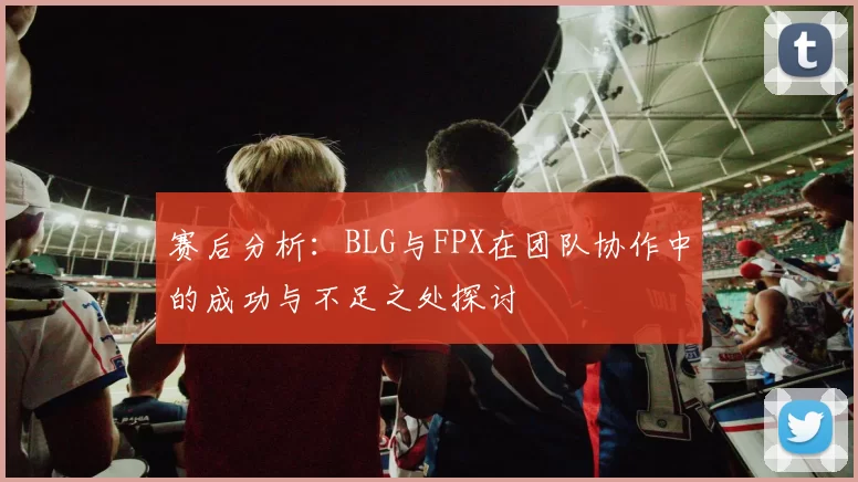 赛后分析：BLG与FPX在团队协作中的成功与不足之处探讨