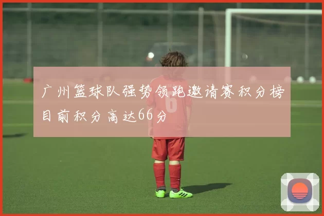 广州篮球队强势领跑邀请赛积分榜目前积分高达66分