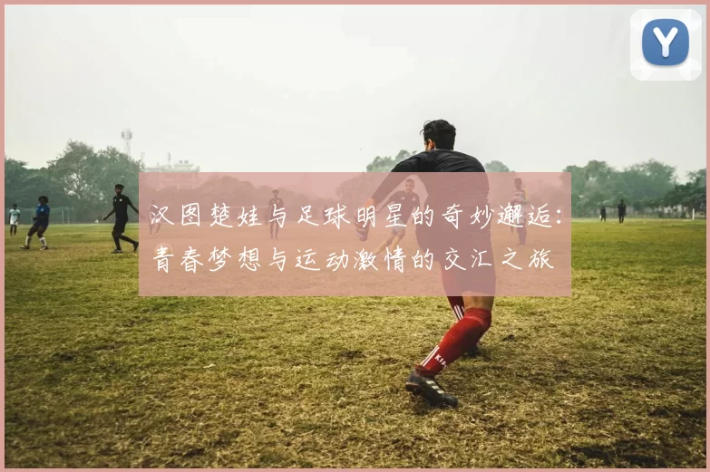 汉图楚娃与足球明星的奇妙邂逅：青春梦想与运动激情的交汇之旅