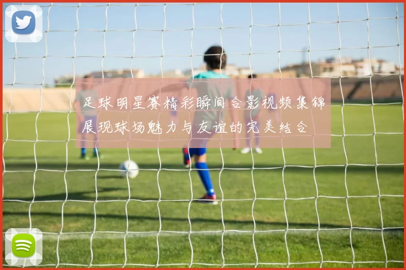 足球明星赛精彩瞬间合影视频集锦展现球场魅力与友谊的完美结合