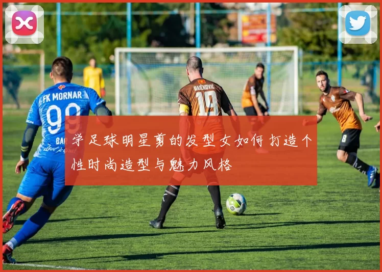 学足球明星剪的发型女如何打造个性时尚造型与魅力风格