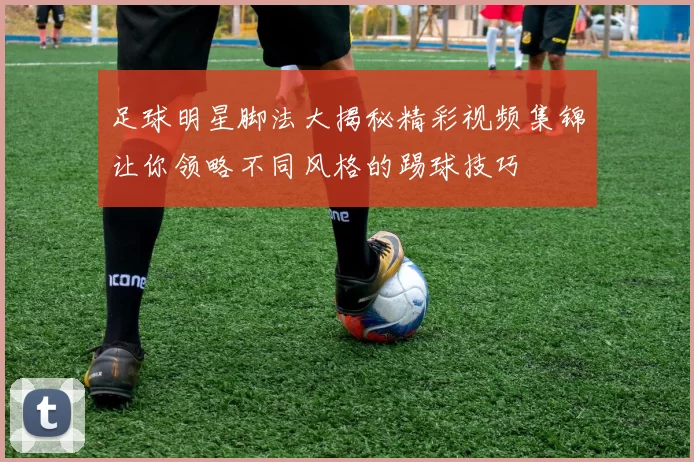 足球明星脚法大揭秘精彩视频集锦让你领略不同风格的踢球技巧