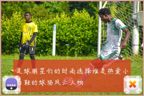 足球明星们的时尚选择谁是热爱小白鞋的球场风云人物