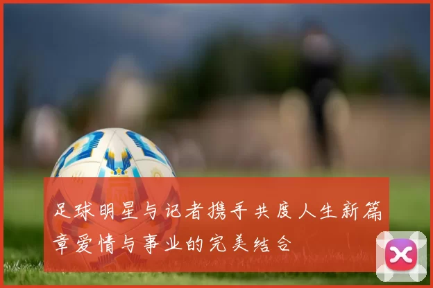 足球明星与记者携手共度人生新篇章爱情与事业的完美结合