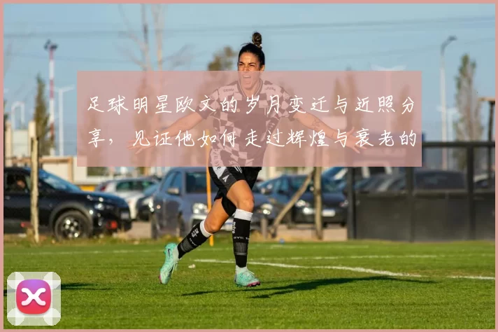 足球明星欧文的岁月变迁与近照分享，见证他如何走过辉煌与衰老的旅程