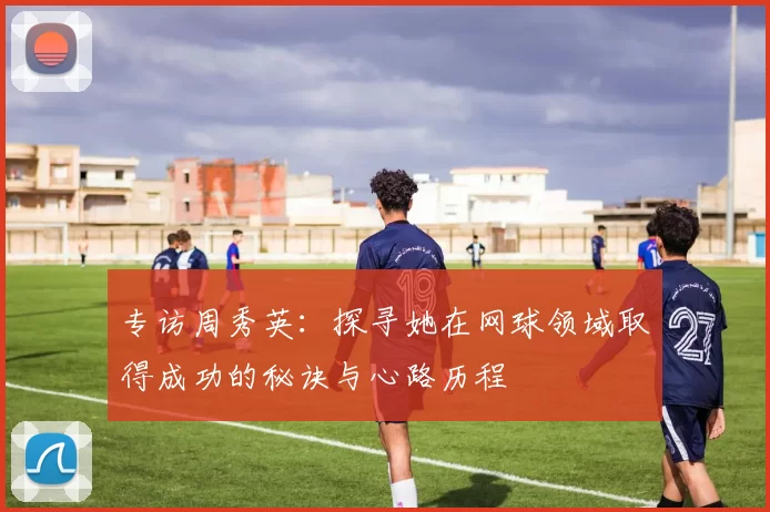 专访周秀英：探寻她在网球领域取得成功的秘诀与心路历程