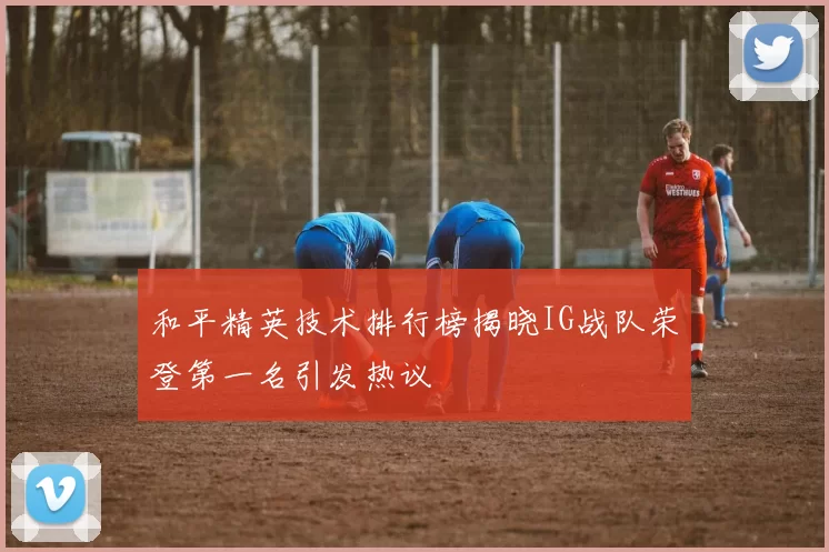 和平精英技术排行榜揭晓IG战队荣登第一名引发热议
