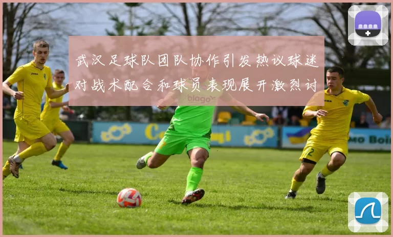 武汉足球队团队协作引发热议球迷对战术配合和球员表现展开激烈讨论