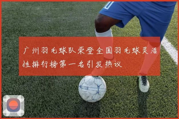 广州羽毛球队荣登全国羽毛球灵活性排行榜第一名引发热议