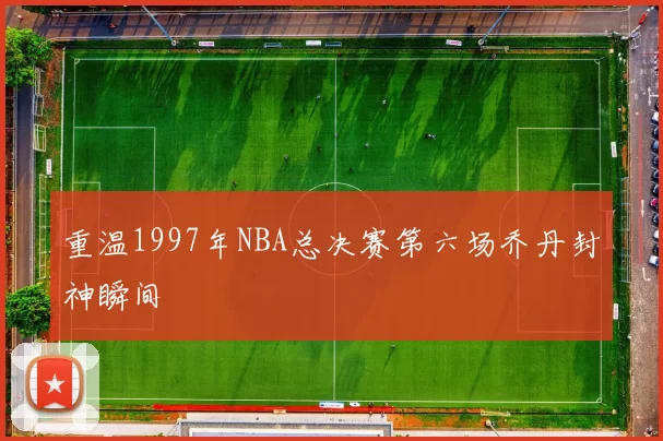 重温1997年NBA总决赛第六场乔丹封神瞬间