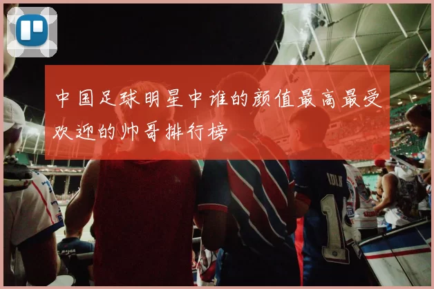 中国足球明星中谁的颜值最高最受欢迎的帅哥排行榜