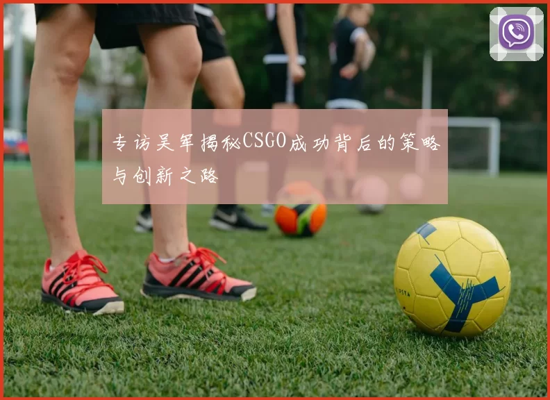 专访吴军揭秘CSGO成功背后的策略与创新之路