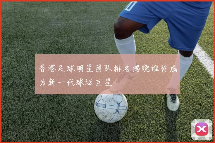 香港足球明星团队排名揭晓谁将成为新一代球坛巨星