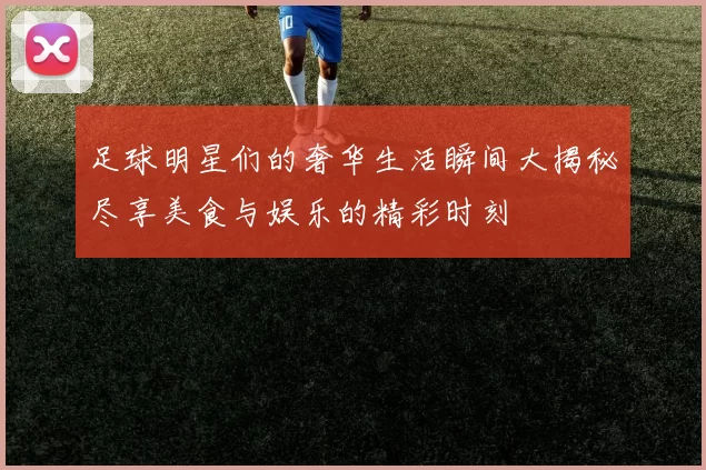 足球明星们的奢华生活瞬间大揭秘尽享美食与娱乐的精彩时刻