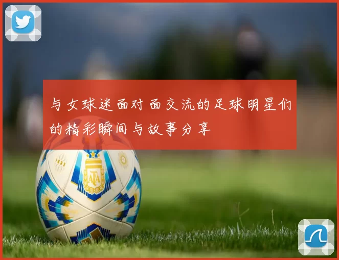 与女球迷面对面交流的足球明星们的精彩瞬间与故事分享
