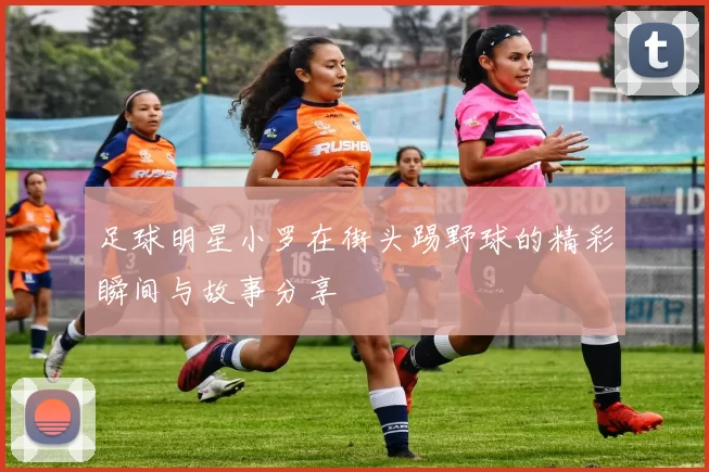 足球明星小罗在街头踢野球的精彩瞬间与故事分享