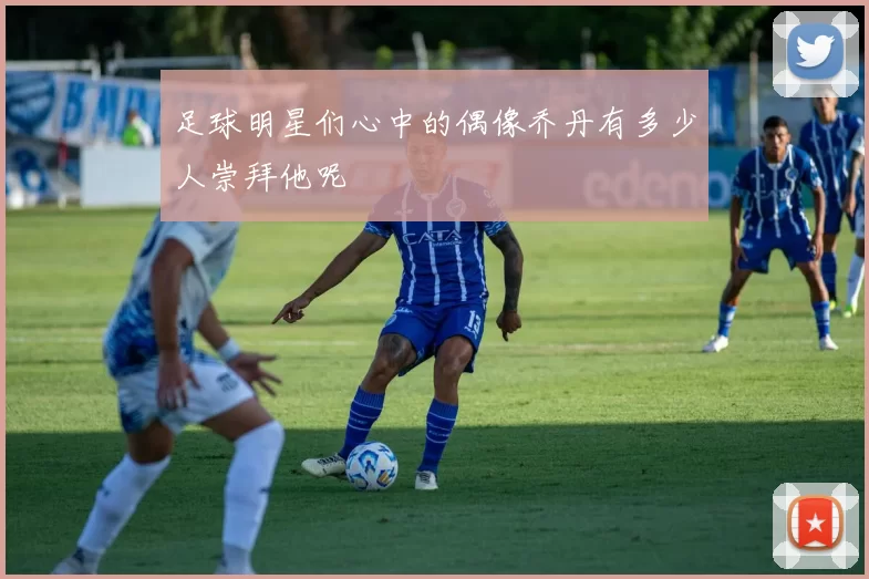 足球明星们心中的偶像乔丹有多少人崇拜他呢