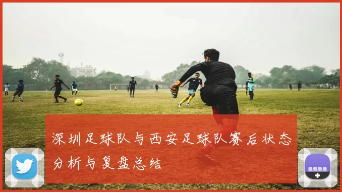 深圳足球队与西安足球队赛后状态分析与复盘总结