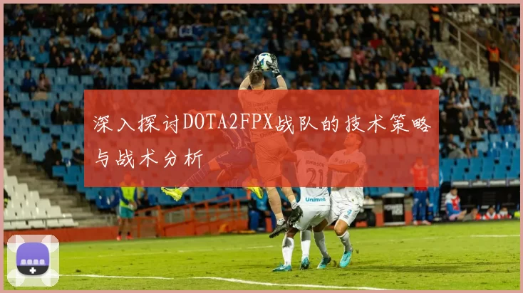 深入探讨DOTA2FPX战队的技术策略与战术分析