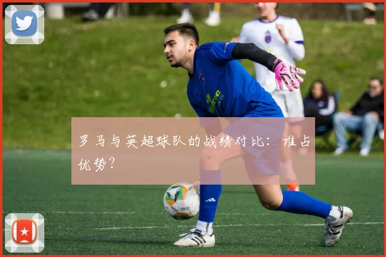 罗马与英超球队的战绩对比：谁占优势？