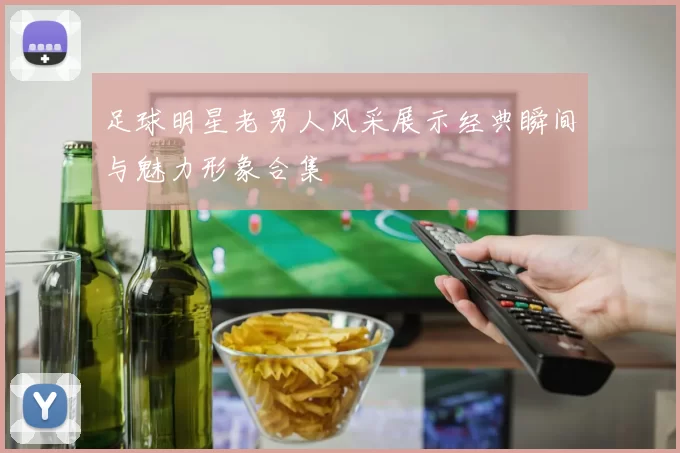 足球明星老男人风采展示经典瞬间与魅力形象合集