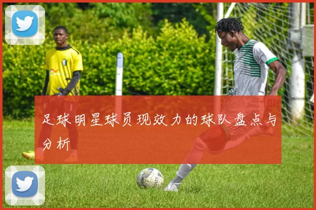 足球明星球员现效力的球队盘点与分析