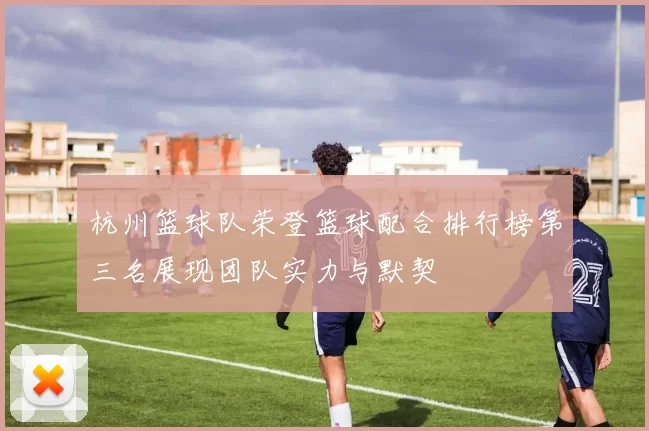杭州篮球队荣登篮球配合排行榜第三名展现团队实力与默契