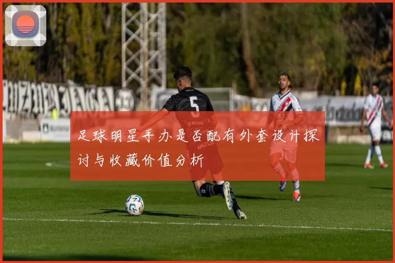 足球明星手办是否配有外套设计探讨与收藏价值分析